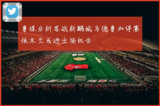鲁媒分析客战新鹏城马德鲁加停赛依木兰或迎出场机会