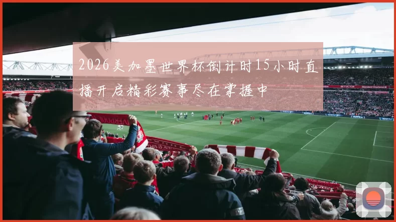 2026美加墨世界杯倒计时15小时直播开启精彩赛事尽在掌握中