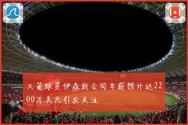 火箭球员伊森新合同年薪预计达2200万美元引发关注