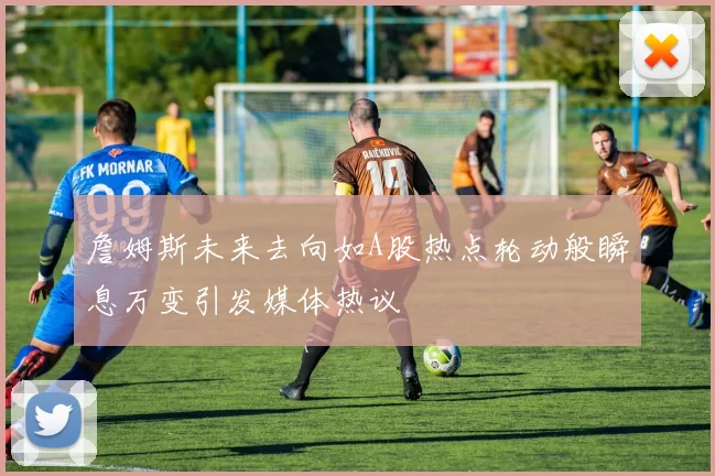 詹姆斯未来去向如A股热点轮动般瞬息万变引发媒体热议