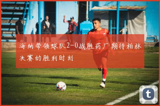海纳带领球队2-0战胜药厂期待柏林决赛的胜利时刻
