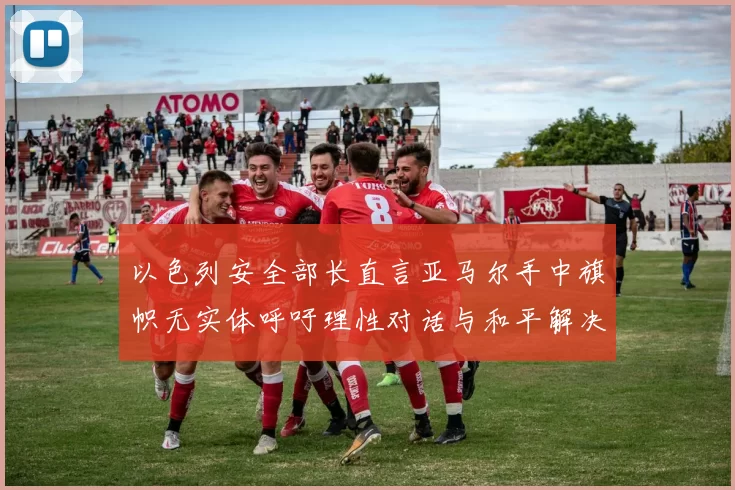 以色列安全部长直言亚马尔手中旗帜无实体呼吁理性对话与和平解决方案