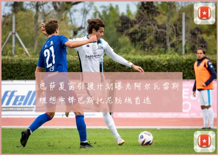巴萨夏窗引援计划曝光阿尔瓦雷斯理想中锋巴斯托尼防线首选