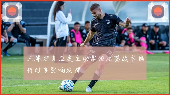 三球坦言应更主动掌控比赛战术执行过多影响发挥
