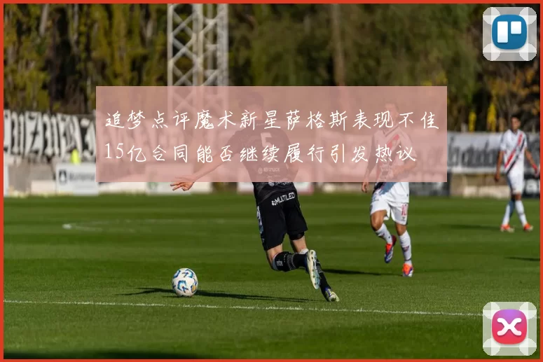 追梦点评魔术新星萨格斯表现不佳15亿合同能否继续履行引发热议