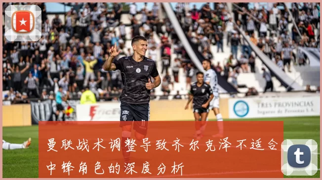 曼联战术调整导致齐尔克泽不适合中锋角色的深度分析