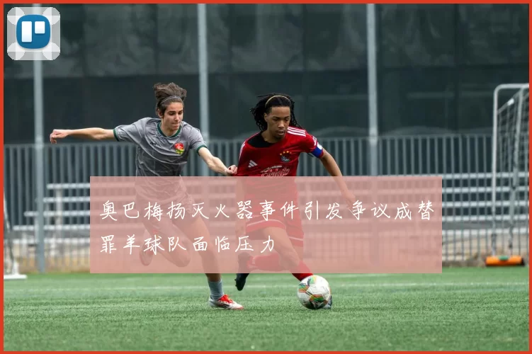 奥巴梅扬灭火器事件引发争议成替罪羊球队面临压力