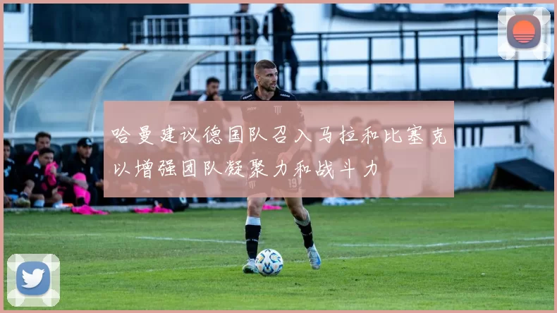 哈曼建议德国队召入马拉和比塞克以增强团队凝聚力和战斗力