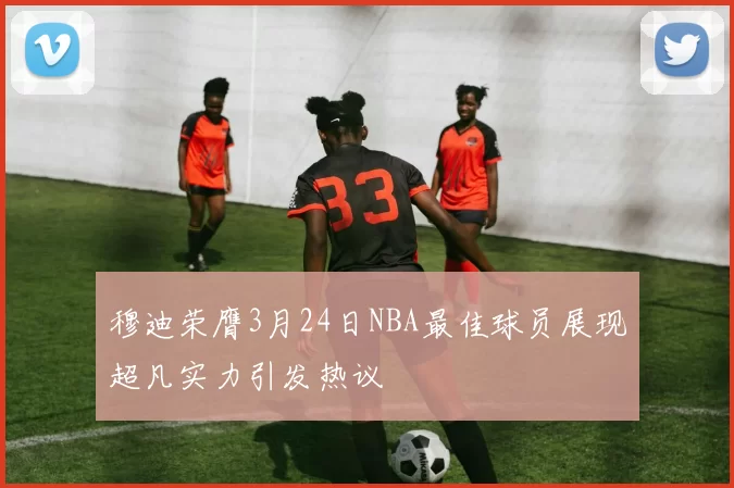 穆迪荣膺3月24日NBA最佳球员展现超凡实力引发热议