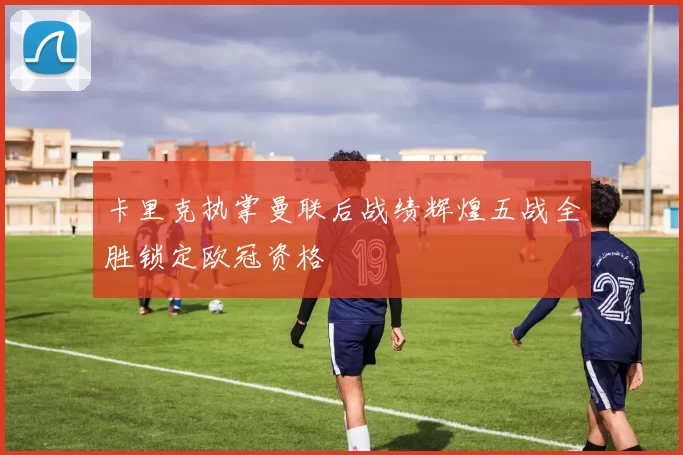 卡里克执掌曼联后战绩辉煌五战全胜锁定欧冠资格