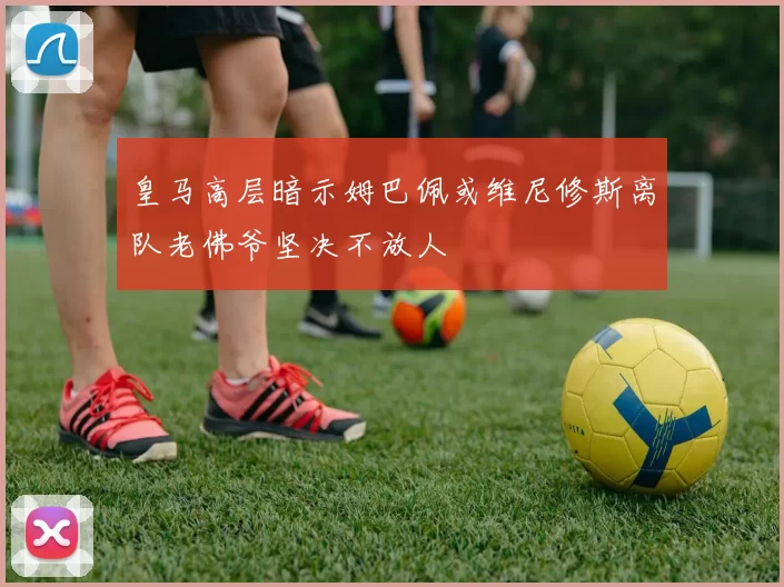 皇马高层暗示姆巴佩或维尼修斯离队老佛爷坚决不放人